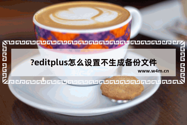 ?editplus怎么设置不生成备份文件-?editplus不生成备份文件的设置方法