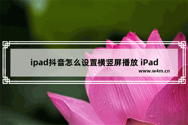 ipad抖音怎么设置横竖屏播放 iPad抖音横竖屏切换的方法