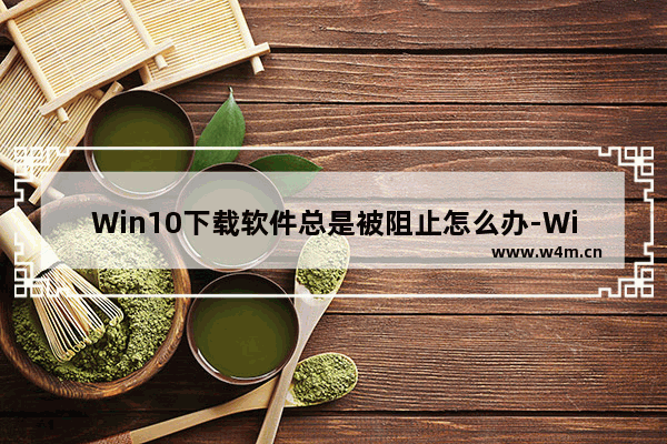 Win10下载软件总是被阻止怎么办-Win10下载软件总是被阻止的解决方法