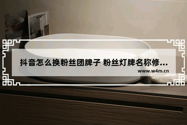 抖音怎么换粉丝团牌子 粉丝灯牌名称修改教程