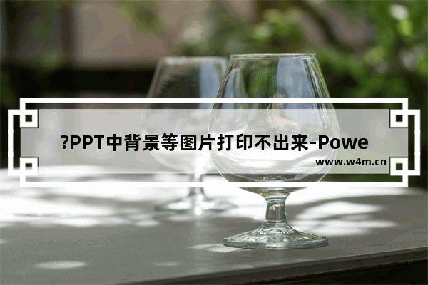 ?PPT中背景等图片打印不出来-PowerPoint演示文稿解决打印时显示不全的方法教程