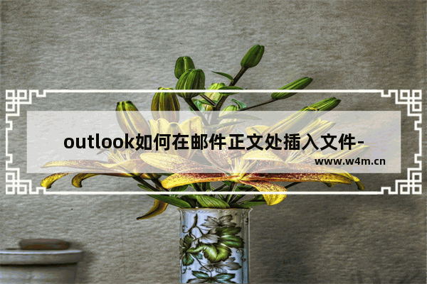 outlook如何在邮件正文处插入文件-outlook在邮件正文处导入文件的方法