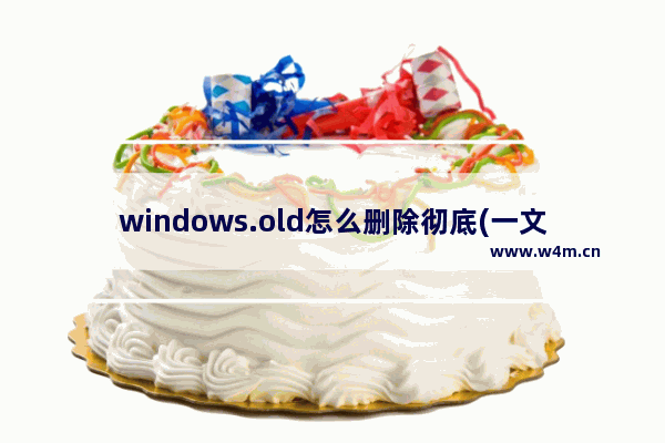 windows.old怎么删除彻底(一文搞懂windows.old文件)