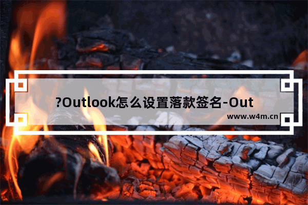 ?Outlook怎么设置落款签名-Outlook邮箱中设置落款签名的方法教程