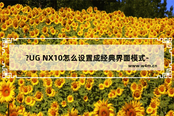 ?UG NX10怎么设置成经典界面模式-UG NX中设置经典界面的方法教程