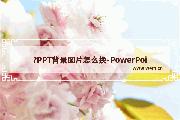 ?PPT背景图片怎么换-PowerPoint演示文稿中更换全部背景图片的方法教程