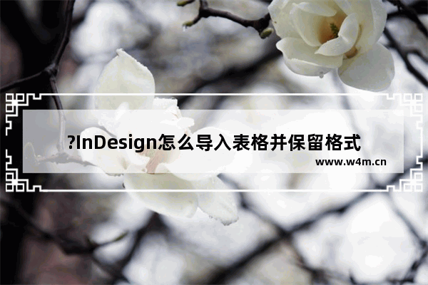 ?InDesign怎么导入表格并保留格式-?InDesign完整导入带有格式的excel文件方法