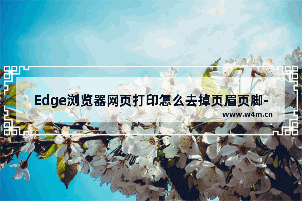 Edge浏览器网页打印怎么去掉页眉页脚-Edge浏览器网页打印去掉页眉页脚的方法