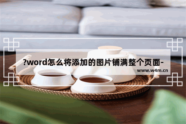 ?word怎么将添加的图片铺满整个页面-?将添加的图片铺满整个word页面的方法