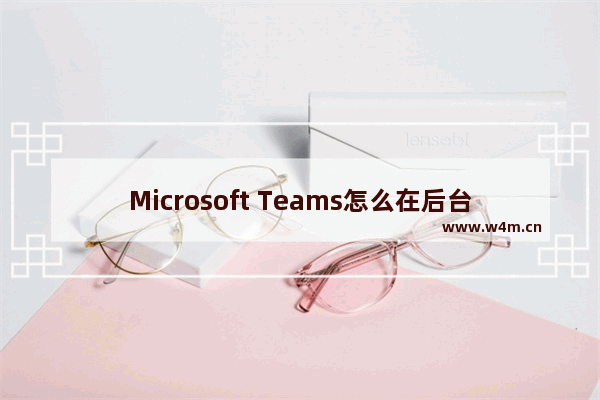 Microsoft Teams怎么在后台打开应用程序