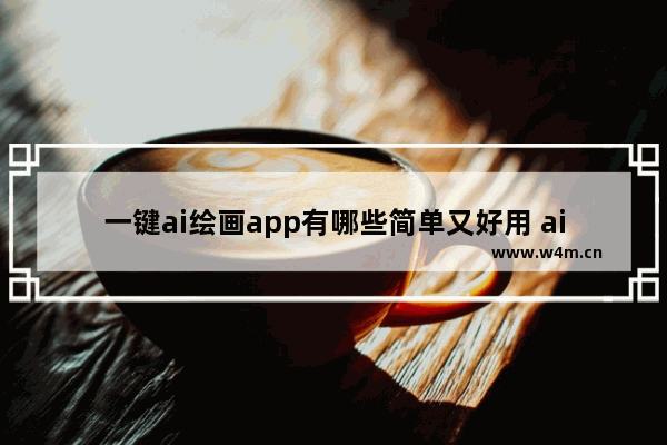 一键ai绘画app有哪些简单又好用 ai绘画一键生成软件有哪些