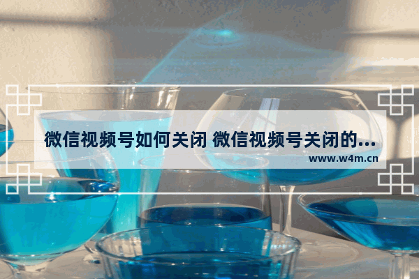 微信视频号如何关闭 微信视频号关闭的步骤