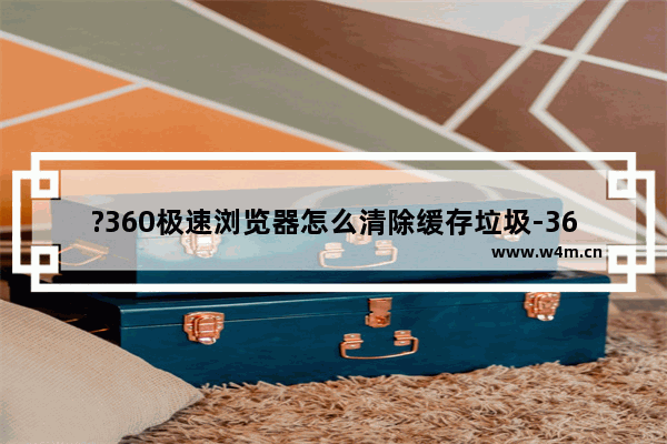 ?360极速浏览器怎么清除缓存垃圾-360极速浏览器清理缓存数据的方法教程