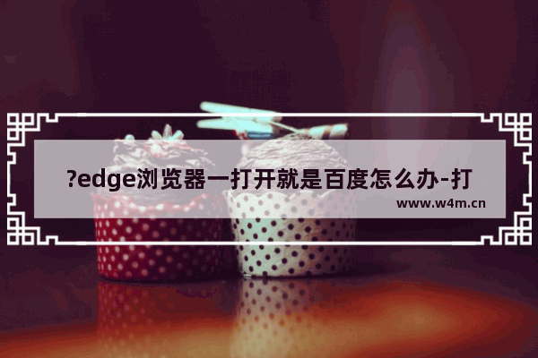 ?edge浏览器一打开就是百度怎么办-打开?edge浏览器显示百度页面的更改方法