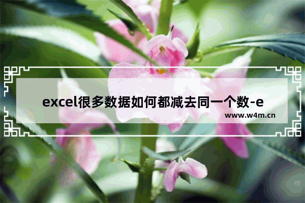 excel很多数据如何都减去同一个数-excel表格中的一列数据统一减去固定值的方法