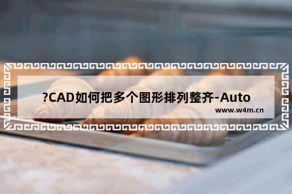 ?CAD如何把多个图形排列整齐-AutoCAD中将多个图形整齐排列的方法教程