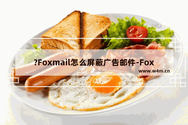 ?Foxmail怎么屏蔽广告邮件-Foxmail邮箱收邮件时彻底删除广告垃圾邮件的方法教程