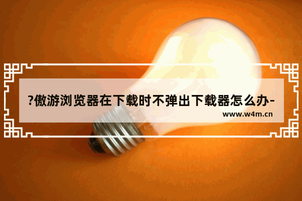 ?傲游浏览器在下载时不弹出下载器怎么办-?傲游浏览器设置下载开始时显示下载器的方法