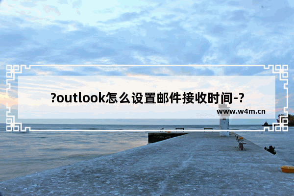 ?outlook怎么设置邮件接收时间-?outlook设置邮件接收时间的方法