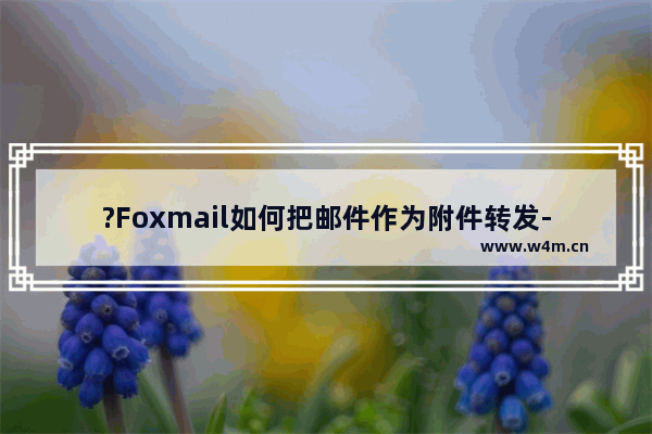 ?Foxmail如何把邮件作为附件转发-Foxmail邮箱中将邮件以附件方式转发到其他邮箱的方法教程