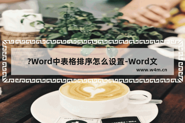 ?Word中表格排序怎么设置-Word文档中将表格内容排序的方法教程