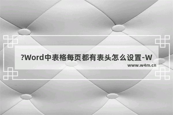 ?Word中表格每页都有表头怎么设置-Word文档中让每页都显示表头题目的方法教程