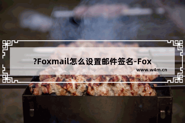 ?Foxmail怎么设置邮件签名-Foxmail邮箱中设置邮件签名的方法教程