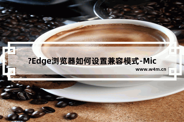 ?Edge浏览器如何设置兼容模式-Microsoft edge浏览器中设置兼容模式的方法教程