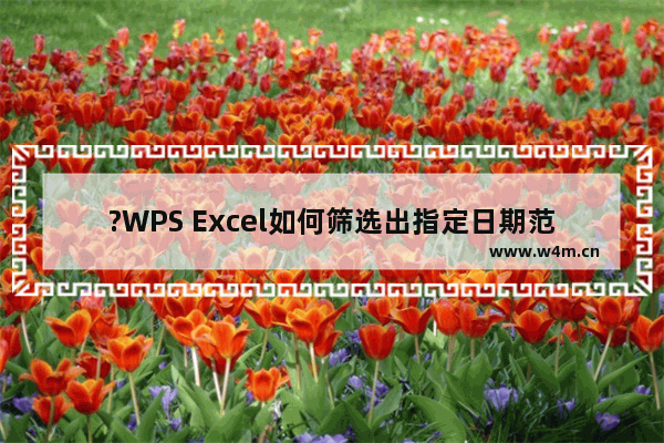 ?WPS Excel如何筛选出指定日期范围-WPS表格中筛选出指定时间段的方法教程