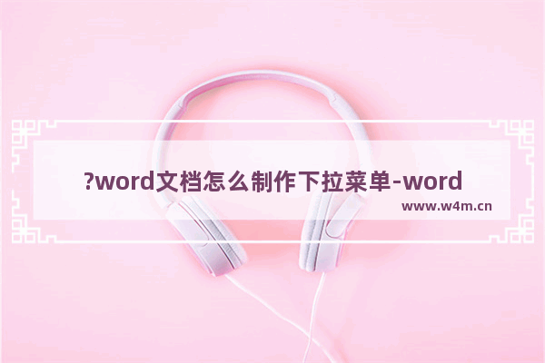 ?word文档怎么制作下拉菜单-word文档插入下拉菜单的方法