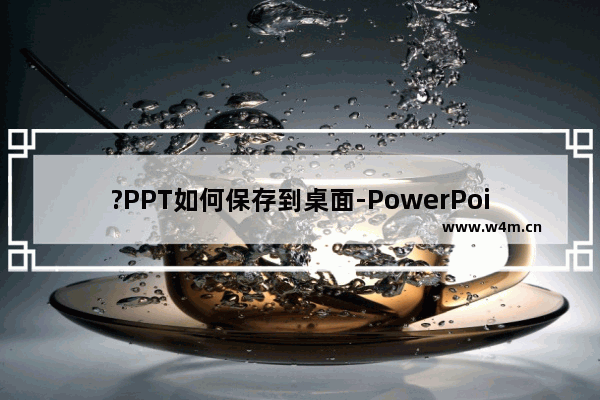 ?PPT如何保存到桌面-PowerPoint演示文稿保存在桌面的方法教程