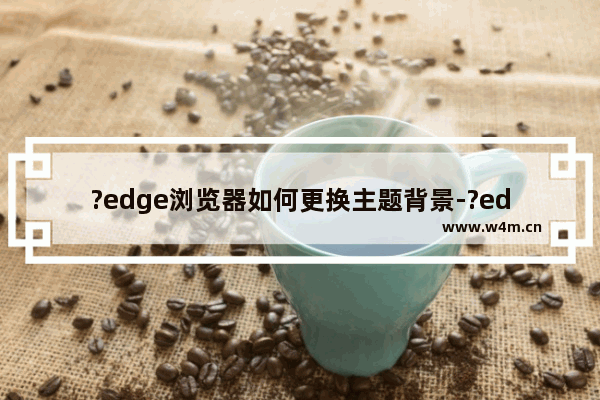 ?edge浏览器如何更换主题背景-?edge浏览器更换主题背景的方法