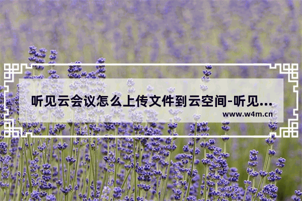 听见云会议怎么上传文件到云空间-听见云会议上传文件到云空间的方法