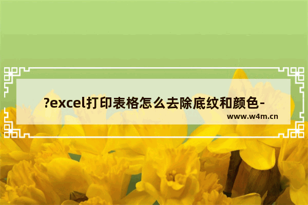 ?excel打印表格怎么去除底纹和颜色-excel打印表格去除底纹和颜色的方法