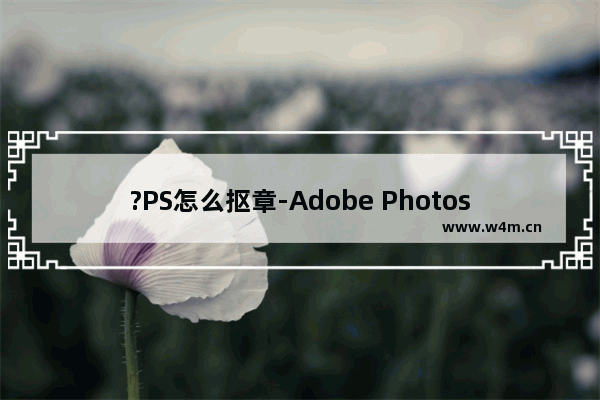 ?PS怎么抠章-Adobe Photoshop中详细的抠公章的方法教程