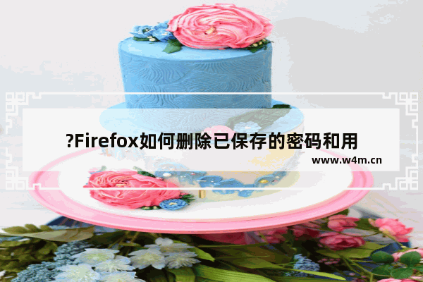 ?Firefox如何删除已保存的密码和用户名-火狐浏览器中删除账号密码的方法教程