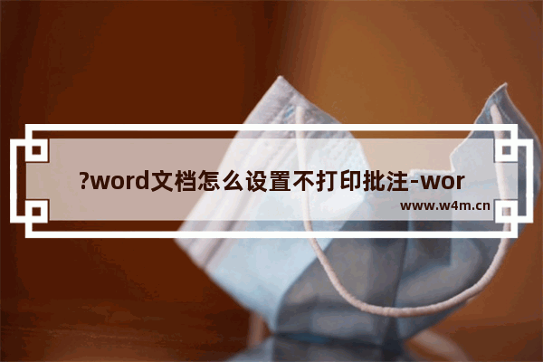 ?word文档怎么设置不打印批注-word不打印文档批注的方法