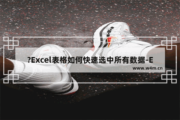 ?Excel表格如何快速选中所有数据-Excel快速选中大量单元格的方法教程