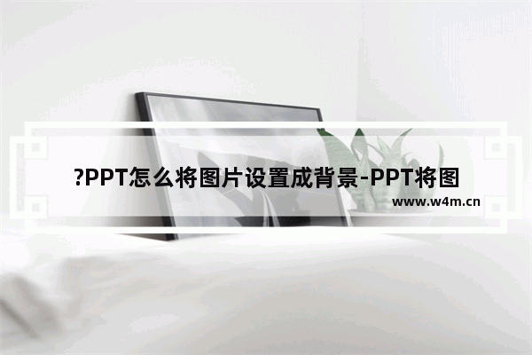 ?PPT怎么将图片设置成背景-PPT将图片设置为背景的方法教程