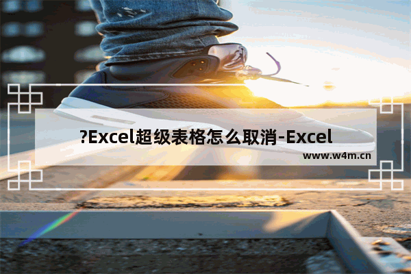 ?Excel超级表格怎么取消-Excel中取消超级表的方法教程