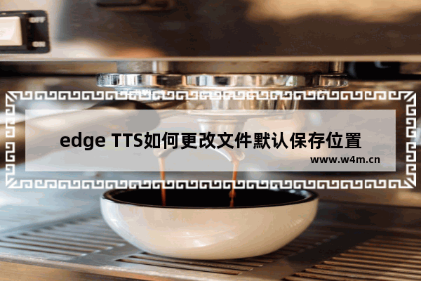 edge TTS如何更改文件默认保存位置-edge TTS更改文件默认保存位置的方法