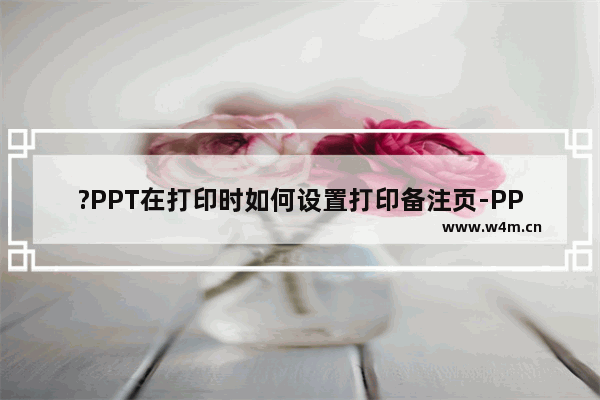 ?PPT在打印时如何设置打印备注页-PPT打印备注页的方法教程