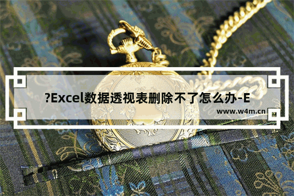 ?Excel数据透视表删除不了怎么办-Excel表格删除透视表的方法教程