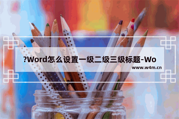 ?Word怎么设置一级二级三级标题-Word文档设置一二三级标题的方法教程