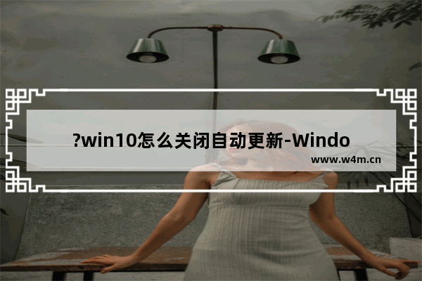 ?win10怎么关闭自动更新-Windows10关闭自动更新的方法教程