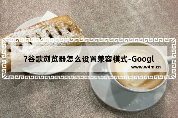 ?谷歌浏览器怎么设置兼容模式-Google Chrome切换兼容模式的方法教程