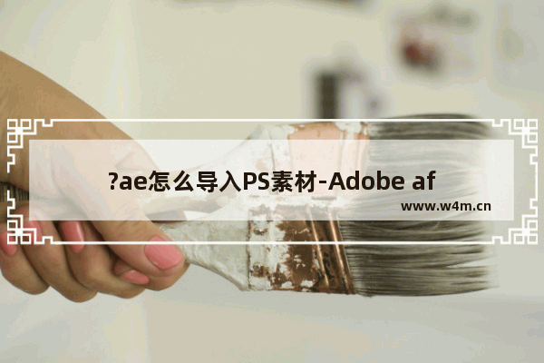 ?ae怎么导入PS素材-Adobe after effects导入PSD文件的方法教程