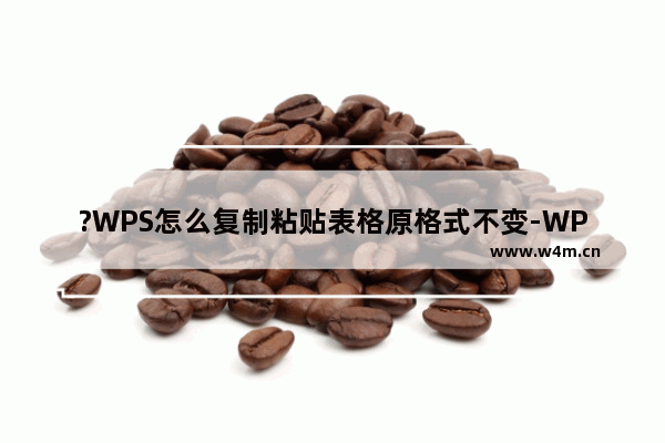 ?WPS怎么复制粘贴表格原格式不变-WPS表格复制后保持原格式不变的方法教程