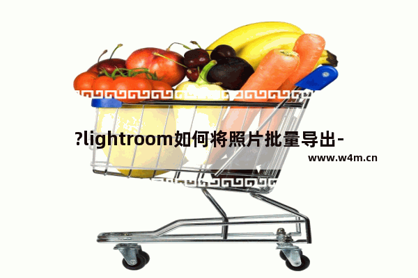 ?lightroom如何将照片批量导出-lr批量导出图片的方法教程