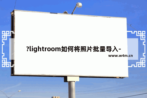 ?lightroom如何将照片批量导入-lr批量导入图片的方法教程